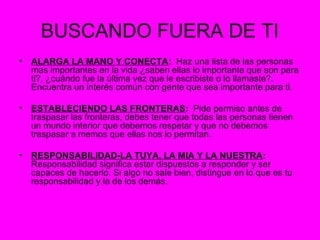 BUSCANDO FUERA DE TI
• ALARGA LA MANO Y CONECTA: Haz una lista de las personas
mas importantes en la vida ¿saben ellas lo importante que son para
ti?, ¿cuándo fue la última vez que le escribiste o lo llamaste?.
Encuentra un interés común con gente que sea importante para ti.
• ESTABLECIENDO LAS FRONTERAS: Pide permiso antes de
traspasar las fronteras, debes tener que todas las personas tienen
un mundo interior que debemos respetar y que no debemos
traspasar a memos que ellas nos lo permitan.
• RESPONSABILIDAD-LA TUYA, LA MIA Y LA NUESTRA:
Responsabilidad significa estar dispuestos a responder y ser
capaces de hacerlo. Si algo no sale bien, distingue en lo que es tu
responsabilidad y la de los demás.
 
