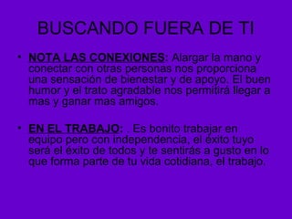BUSCANDO FUERA DE TI
• NOTA LAS CONEXIONES: Alargar la mano y
conectar con otras personas nos proporciona
una sensación de bienestar y de apoyo. El buen
humor y el trato agradable nos permitirá llegar a
mas y ganar mas amigos.
• EN EL TRABAJO: . Es bonito trabajar en
equipo pero con independencia, el éxito tuyo
será el éxito de todos y te sentirás a gusto en lo
que forma parte de tu vida cotidiana, el trabajo.
 