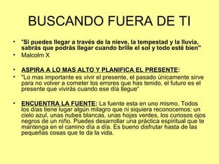 BUSCANDO FUERA DE TI
• "Si puedes llegar a través de la nieve, la tempestad y la lluvia,
sabrás que podrás llegar cuando brille el sol y todo esté bien"
• Malcolm X
• ASPIRA A LO MAS ALTO Y PLANIFICA EL PRESENTE:
• "Lo mas importante es vivir el presente, el pasado únicamente sirve
para no volver a cometer los errores que has tenido, el futuro es el
presente que vivirás cuando ese día llegue“
• ENCUENTRA LA FUENTE: La fuente esta en uno mismo. Todos
los días tiene lugar algún milagro que ni siquiera reconocemos: un
cielo azul, unas nubes blancas, unas hojas verdes, los curiosos ojos
negros de un niño. Puedes desarrollar una práctica espiritual que te
mantenga en el camino día a día. Es bueno disfrutar hasta de las
pequeñas cosas que te da la vida.
 