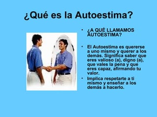 ¿Qué es la Autoestima?
• ¿A QUÉ LLAMAMOS
AUTOESTIMA?
• El Autoestima es quererse
a uno mismo y querer a los
demás. Significa saber que
eres valioso (a), digno (a),
que vales la pena y que
eres capaz, afirmando tu
valor.
• Implica respetarte a ti
mismo y enseñar a los
demás a hacerlo.
 