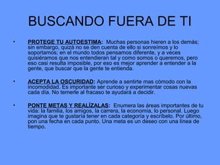 BUSCANDO FUERA DE TI
• PROTEGE TU AUTOESTIMA: Muchas personas hieren a los demás;
sin embargo, quizá no se den cuenta de ello si sonreímos y lo
soportamos; en el mundo todos pensamos diferente, y a veces
quisiéramos que nos entendieran tal y como somos o queremos, pero
eso casi resulta imposible, por eso es mejor aprender a entender a la
gente, que buscar que la gente te entienda.
• ACEPTA LA OSCURIDAD: Aprende a sentirte mas cómodo con la
incomodidad. Es importante ser curioso y experimentar cosas nuevas
cada día. No temerle al fracaso te ayudará a decidir.
• PONTE METAS Y REALÍZALAS: Enumera las áreas importantes de tu
vida: la familia, los amigos, la carrera, la economía, lo personal. Luego
imagina que te gustaría tener en cada categoría y escríbelo. Por último,
pon una fecha en cada punto. Una meta es un deseo con una línea de
tiempo.
 