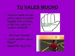 TU VALES MUCHO
• "Nunca nadie es tan
pobre para no poder
regalar una sonrisa,
ni tan rico para no
querer recibirla"...
• Muchas Gracias
• ¿Qué camino vas a
elegir?
• AMARTE MUCHO.
 
