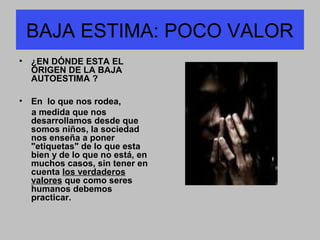 BAJA ESTIMA: POCO VALOR
• ¿EN DÓNDE ESTA EL
ORIGEN DE LA BAJA
AUTOESTIMA ?
• En lo que nos rodea,
a medida que nos
desarrollamos desde que
somos niños, la sociedad
nos enseña a poner
"etiquetas" de lo que esta
bien y de lo que no está, en
muchos casos, sin tener en
cuenta los verdaderos
valores que como seres
humanos debemos
practicar.
 