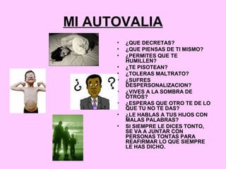MI AUTOVALIA
• ¿QUE DECRETAS?
• ¿QUE PIENSAS DE TI MISMO?
• ¿PERMITES QUE TE
HUMILLEN?
• ¿TE PISOTEAN?
• ¿TOLERAS MALTRATO?
• ¿SUFRES
DESPERSONALIZACION?
• ¿VIVES A LA SOMBRA DE
OTROS?
• ¿ESPERAS QUE OTRO TE DE LO
QUE TU NO TE DAS?
• ¿LE HABLAS A TUS HIJOS CON
MALAS PALABRAS?
• SI SIEMPRE LE DICES TONTO,
SE VA A JUNTAR CON
PERSONAS TONTAS PARA
REAFIRMAR LO QUE SIEMPRE
LE HAS DICHO.
 