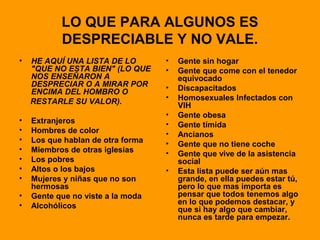 LO QUE PARA ALGUNOS ES
DESPRECIABLE Y NO VALE.
• HE AQUÍ UNA LISTA DE LO
"QUE NO ESTA BIEN" (LO QUE
NOS ENSEÑARON A
DESPRECIAR O A MIRAR POR
ENCIMA DEL HOMBRO O
RESTARLE SU VALOR).
• Extranjeros
• Hombres de color
• Los que hablan de otra forma
• Miembros de otras iglesias
• Los pobres
• Altos o los bajos
• Mujeres y niñas que no son
hermosas
• Gente que no viste a la moda
• Alcohólicos
• Gente sin hogar
• Gente que come con el tenedor
equivocado
• Discapacitados
• Homosexuales Infectados con
VIH
• Gente obesa
• Gente tímida
• Ancianos
• Gente que no tiene coche
• Gente que vive de la asistencia
social
• Esta lista puede ser aún mas
grande, en ella puedes estar tú,
pero lo que mas importa es
pensar que todos tenemos algo
en lo que podemos destacar, y
que si hay algo que cambiar,
nunca es tarde para empezar.
 