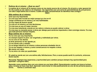 • Estima de si mismo ¿Qué es eso?
• La estima de si mismo es la manera como yo me siento acerca de mi mismo. Es el juicio y valor general de
mi. Es cuanto yo me valoro a mi misma(o), las siguientes son una serie de caracteristicas de una persona
con alta o baja estima de si mismo. Cuales de estas caracteristicas se identifica más contigo?
TEST:
Alta estima de si mismo:
• Creo que soy importante
• Yo creo que este mundo es mejor porque yo vivo en él
• Tengo confianza en mi mismo y en mis habilidades
• Yo soy capaz de buscar ayuda
• Yo creo en mi mismo y en mis decisiones
• Yo creo que yo soy mi mejor recurso
• Yo creo que solamente cuando yo me valoro a misma yo puedo valorar a otros
• Yo creo que no necesito poner a otros por debajo para sentirme importante o bien conmigo mismo. Yo creo
que toda persona merece respeto.
• Baja estima de si mismo:
• Yo no creo que soy importante.
• Yo siempre espero lo peor: ser engañada y maltratada por otros.
• Yo no creo en los demas.
• A otras personas no les agrado yo.
• Yo me siento solo y aislado.
• Yo no tengo interes en mi mismo o otras personas alrededor de mi.
• Yo no me respeto a mismo y como consecuencia no respeto a otros.
• Me siento con rabia.
• Yo no miro a la vida con positividad.
• Si usted se siente asi con una estima alta, felicitaciones. Pero a veces puede sentir lo contrario, entonces
busca ayuda.
Recuerda "Siempre hay esperanza y oportunidad para cambiar porque siempre hay oportunidad para
aprender"--(Virginia Satir)
Aprender como sentirse bien con uno mismo es una tarea difícil. Generalmente cuando uno toma el primer
paso, la tarea se hace mas fácil. Aprender como tomar la vida positivamente es uno de los primeros pasos a
tomar. Vamos a comenzar aquí.
 