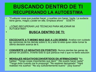 BUSCANDO DENTRO DE TI
RECUPERANDO LA AUTOESTIMA
• "Cualquier cosa que puedas hacer, o sueñes con hacer, hazla. La audacia
tiene genio, magia y poder en ella. Empieza ahora“ GOETH
• ¿CÓMO RECUPERAR LAS TÉCNICAS PARA MEJORAR MI
AUTOESTIMA?
• BUSCA DENTRO DE TI:
• ESCÚCHATE A TI MISMO MAS QUE A LOS DEMÁS: Analiza con cuidado
las opiniones de los demás sobre ti, tú y solo tú eres quien debe tomar la
última decisión acerca de ti.
• CONVIERTE LO NEGATIVO EN POSITIVO: Nunca pierdas las ganas de
pensar en positivo, invierte todo lo que parezca mal o que no tiene solución
• MENSAJES NEGATIVOSCONVERTIDOS EN AFIRMACIONES "No
hables“ "Tengo cosas importantes que decir“ "¡No puedo hacer nada!“
"Tengo éxito cuando me lo propongo“ "No esperes demasiado“ "Haré
realidad mis sueños“ "No soy suficientemente bueno“ "¡Soy bueno!"
 