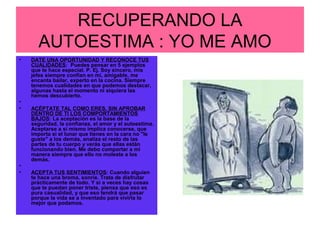 RECUPERANDO LA
AUTOESTIMA : YO ME AMO
• DATE UNA OPORTUNIDAD Y RECONOCE TUS
CUALIDADES: Puedes pensar en 5 ejemplos
que te hace especial. P. Ej. Soy sincero, mis
jefes siempre confían en mí, amigable, me
encanta bailar, experto en la cocina. Siempre
tenemos cualidades en que podemos destacar,
algunas hasta el momento ni siquiera las
hemos descubierto.
•
• ACÉPTATE TAL COMO ERES, SIN APROBAR
DENTRO DE TI LOS COMPORTAMIENTOS
BAJOS: La aceptación es la base de la
seguridad, la confianza, el amor y el autoestima.
Aceptarse a sí mismo implica conocerse, que
importa si el lunar que tienes en la cara no "le
guste" a los demás, analiza el resto de las
partes de tu cuerpo y verás que ellas están
funcionando bien. Me debo comportar a mi
manera siempre que ello no moleste a los
demás.
•
• ACEPTA TUS SENTIMIENTOS: Cuando alguien
te hace una broma, sonríe. Trata de disfrutar
prácticamente de todo. Y si a veces hay cosas
que te puedan poner triste, piensa que eso es
pura casualidad, y que eso tendrá que pasar
porque la vida se a inventado para vivirla lo
mejor que podamos.
 