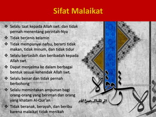  Selalu taat kepada Allah swt. dan tidak
pernah menentang perintah-Nya
 Tidak berjenis kelamin
 Tidak mempunyai nafsu, berarti tidak
makan, tidak minum, dan tidak tidur
 Selalu bertasbih dan beribadah kepada
Allah swt.
 Dapat menjelma ke dalam berbagai
bentuk sesuai kehendak Allah swt.
 Selalu benar dan tidak pernah
berbohong
 Selalu memintakan ampunan bagi
orang-orang yang beriman dan orang
yang khatam Al-Qur’an
 Tidak beranak, berayah, dan beribu
karena malaikat tidak menikah
Sifat Malaikat
 