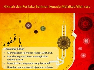 Diantaranya adalah
• Meningkatkan keimanan kepada Allah swt.
• Mendorong untuk terus meningkatkan
kualitas pribadi
• Mewujudkan masyarakat yang bermoral
• Bersabar saat mendapat ujian atau cobaan
Hikmah dan Perilaku Beriman Kepada Malaikat Allah swt.
 