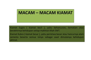 MACAM – MACAM KIAMAT


Kiamat Sugra ( kiamat kecil ), yaitu kehancuran, kematian atau
berakhirnya kehidupan setiap makhluk Allah SWT.
Kiamat Kubra ( kiamat besar ), yaitu peristiwa besar atau hancurnya alam
semesta beserta semua isinya sebagai awal dimulainya kehidupan
akhirat.
 