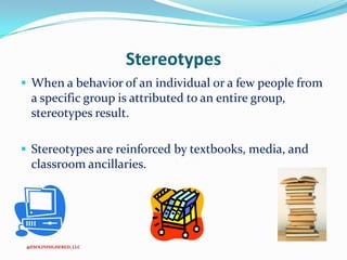 Stereotypes
 When a behavior of an individual or a few people from

a specific group is attributed to an entire group,
stereotypes result.
 Stereotypes are reinforced by textbooks, media, and

classroom ancillaries.

@ESOLINHIGHERED, LLC

 