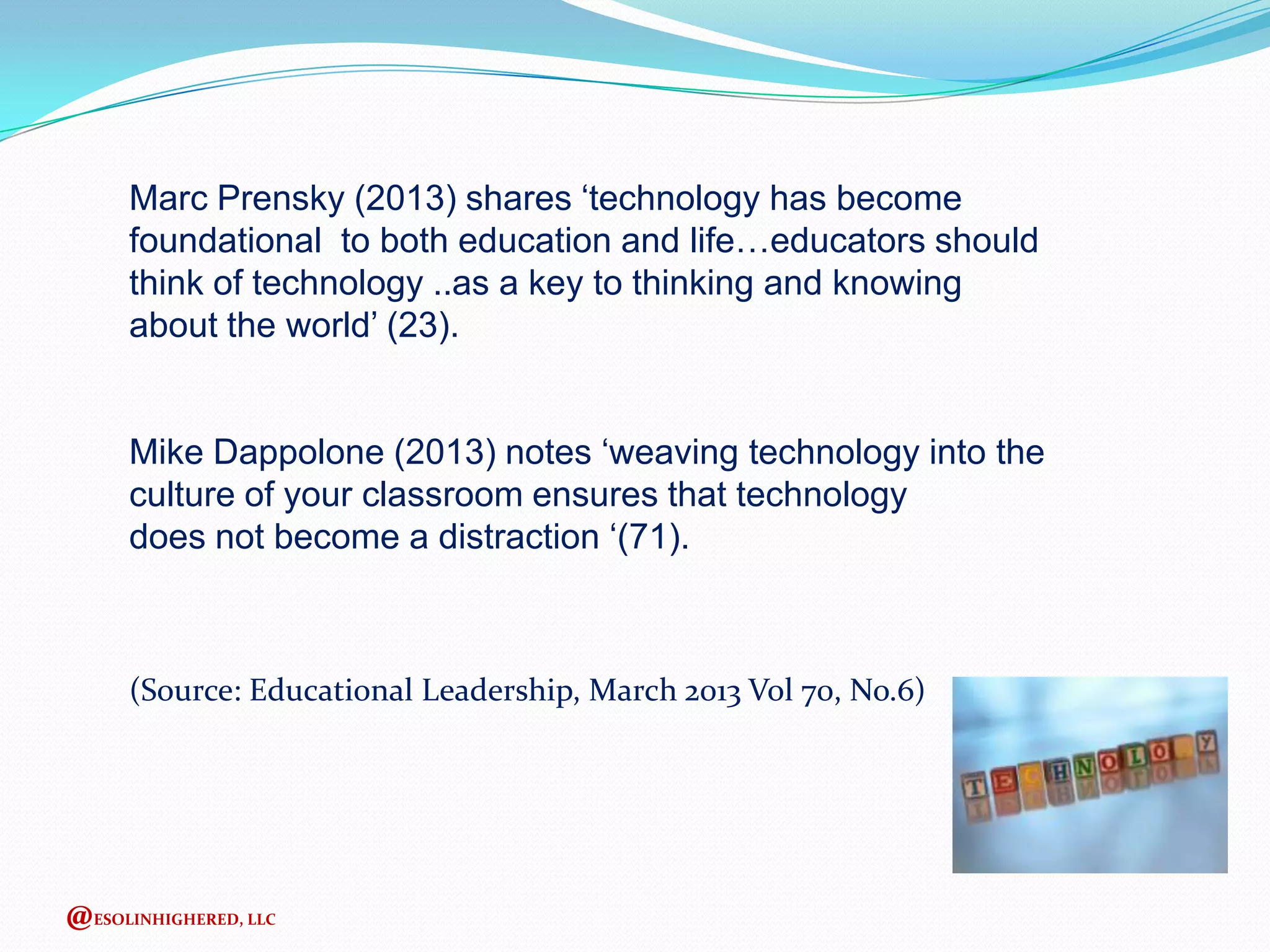 Marc Prensky (2013) shares ‘technology has become
foundational to both education and life…educators should
think of technology ..as a key to thinking and knowing
about the world’ (23).
Mike Dappolone (2013) notes ‘weaving technology into the
culture of your classroom ensures that technology
does not become a distraction ‘(71).

(Source: Educational Leadership, March 2013 Vol 70, No.6)

@ESOLINHIGHERED, LLC

 