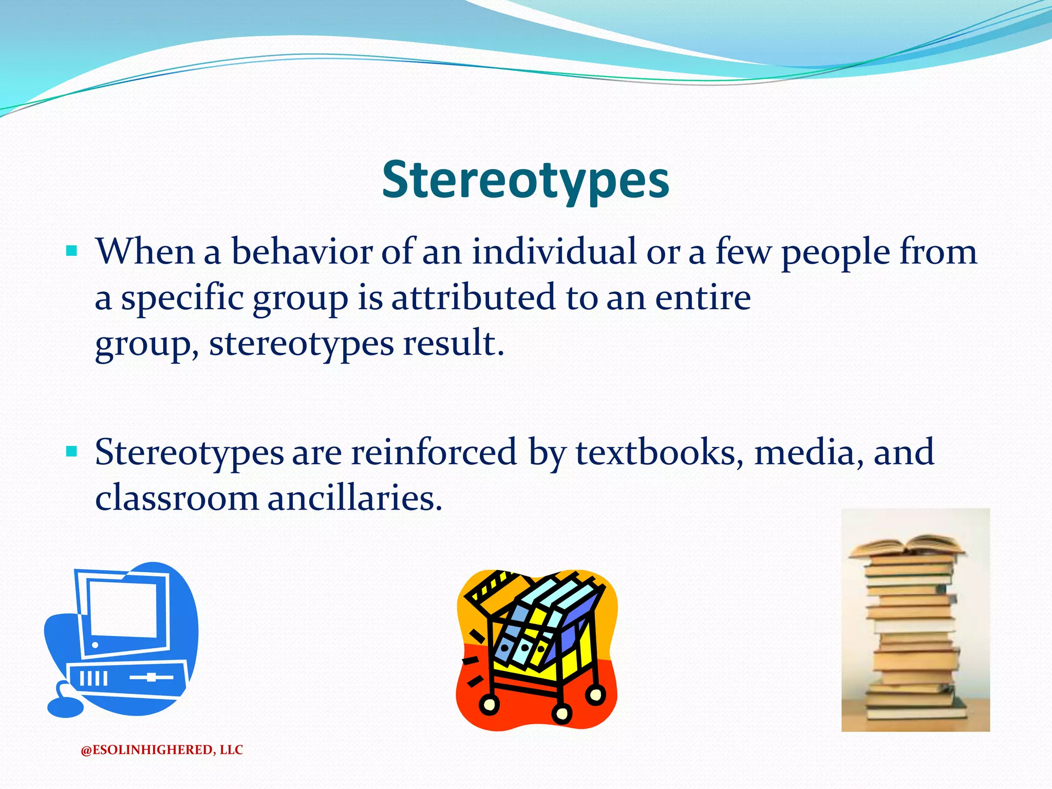 Stereotypes
 When a behavior of an individual or a few people from

a specific group is attributed to an entire
group, stereotypes result.
 Stereotypes are reinforced by textbooks, media, and

classroom ancillaries.

@ESOLINHIGHERED, LLC

 