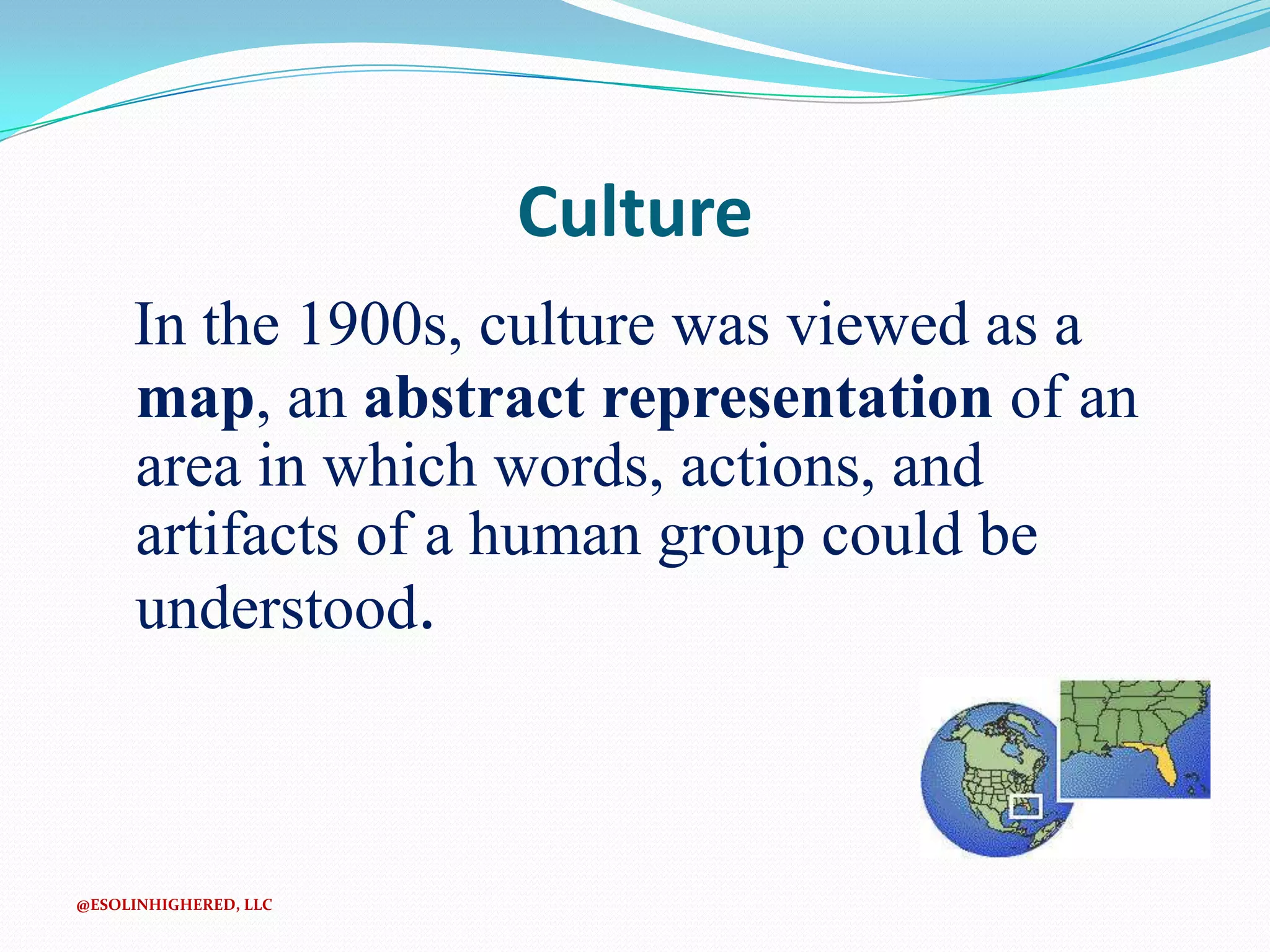 Culture
In the 1900s, culture was viewed as a
map, an abstract representation of an
area in which words, actions, and
artifacts of a human group could be
understood.

@ESOLINHIGHERED, LLC

 