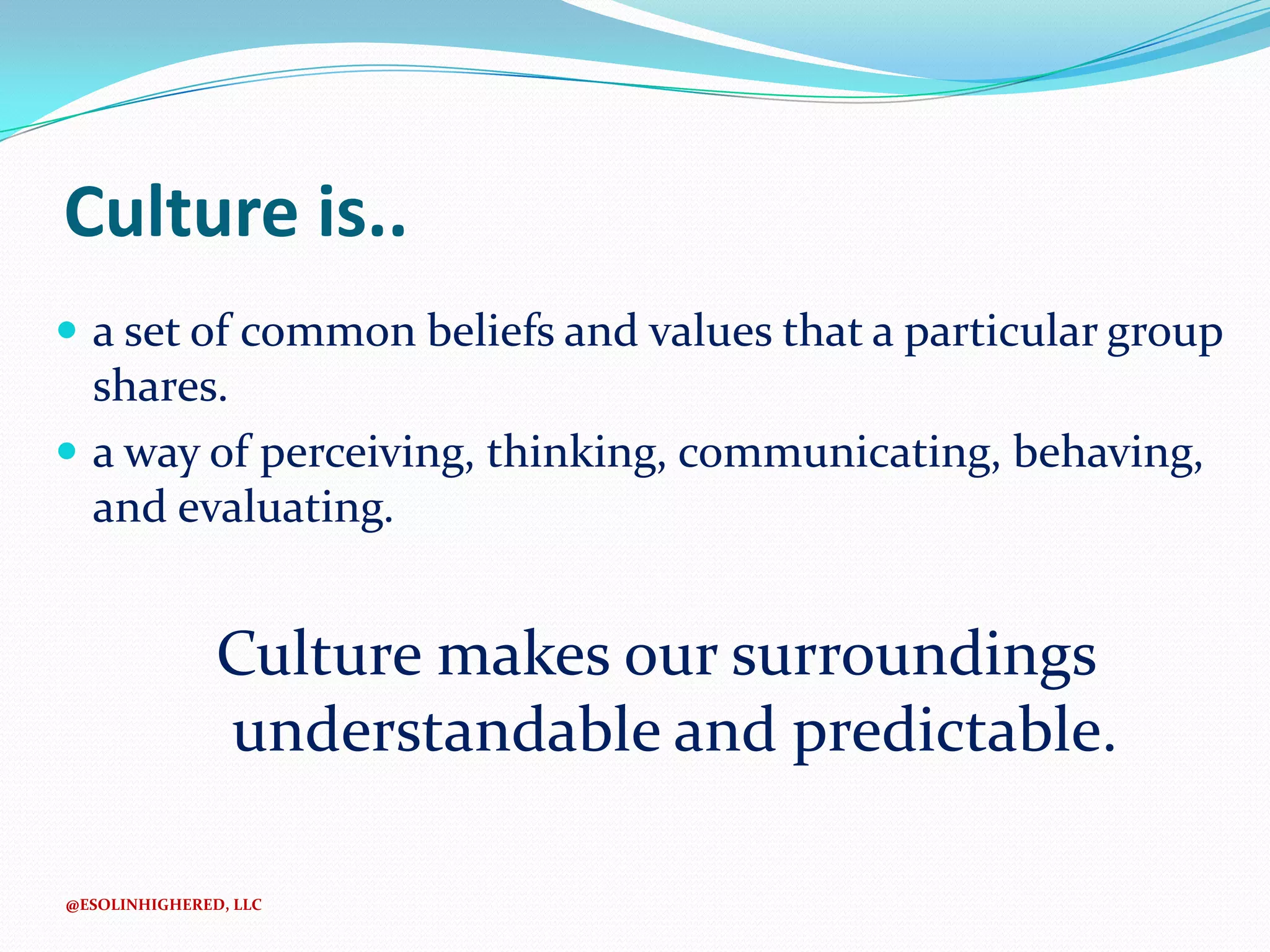 Culture is..
 a set of common beliefs and values that a particular group

shares.
 a way of perceiving, thinking, communicating, behaving,
and evaluating.

Culture makes our surroundings
understandable and predictable.
@ESOLINHIGHERED, LLC

 