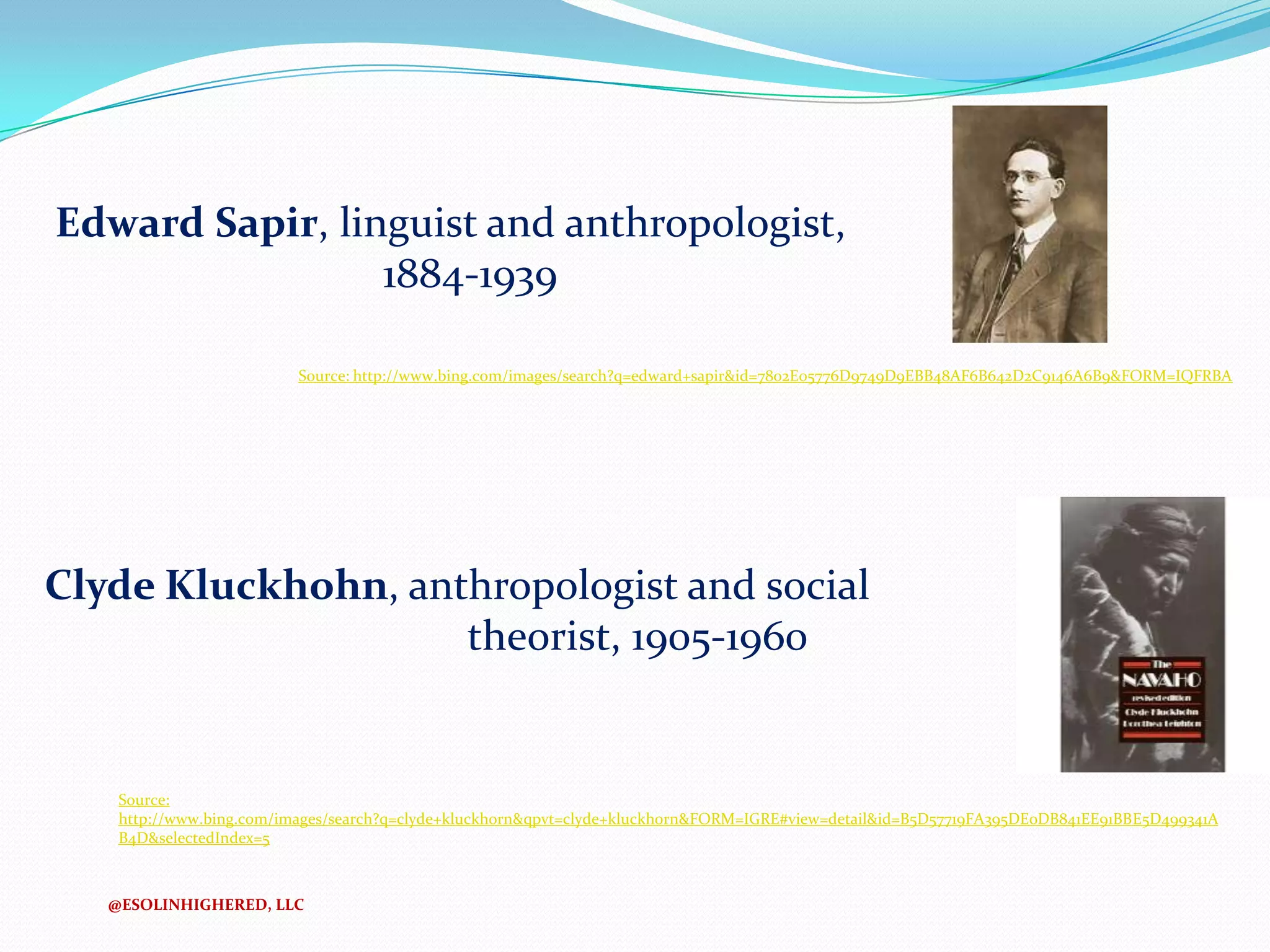 Edward Sapir, linguist and anthropologist,
1884-1939
Source: http://www.bing.com/images/search?q=edward+sapir&id=7802E05776D9749D9EBB48AF6B642D2C9146A6B9&FORM=IQFRBA

Clyde Kluckhohn, anthropologist and social
theorist, 1905-1960

Source:
http://www.bing.com/images/search?q=clyde+kluckhorn&qpvt=clyde+kluckhorn&FORM=IGRE#view=detail&id=B5D57719FA395DE0DB841EE91BBE5D499341A
B4D&selectedIndex=5

@ESOLINHIGHERED, LLC

 