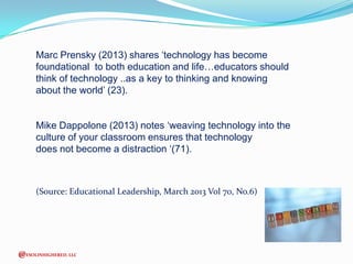 Marc Prensky (2013) shares ‘technology has become
foundational to both education and life…educators should
think of technology ..as a key to thinking and knowing
about the world’ (23).
Mike Dappolone (2013) notes ‘weaving technology into the
culture of your classroom ensures that technology
does not become a distraction ‘(71).

(Source: Educational Leadership, March 2013 Vol 70, No.6)

@ESOLINHIGHERED, LLC

 