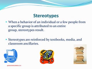 Stereotypes
 When a behavior of an individual or a few people from

a specific group is attributed to an entire
group, stereotypes result.
 Stereotypes are reinforced by textbooks, media, and

classroom ancillaries.

@ESOLINHIGHERED, LLC

 