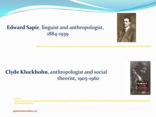 Edward Sapir, linguist and anthropologist,
1884-1939
Source: http://www.bing.com/images/search?q=edward+sapir&id=7802E05776D9749D9EBB48AF6B642D2C9146A6B9&FORM=IQFRBA

Clyde Kluckhohn, anthropologist and social
theorist, 1905-1960

Source:
http://www.bing.com/images/search?q=clyde+kluckhorn&qpvt=clyde+kluckhorn&FORM=IGRE#view=detail&id=B5D57719FA395DE0DB841EE91BBE5D499341A
B4D&selectedIndex=5

@ESOLINHIGHERED, LLC

 