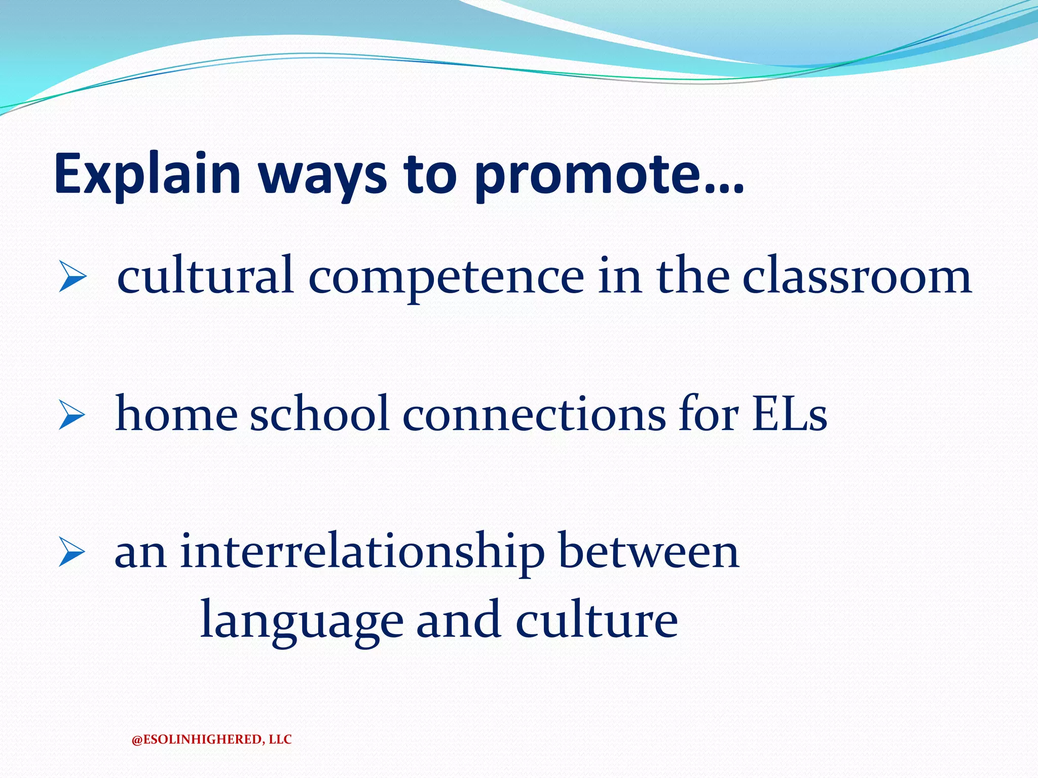 Explain ways to promote…
 cultural competence in the classroom
 home school connections for ELs
 an interrelationship between

language and culture
@ESOLINHIGHERED, LLC

 