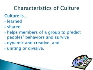 Culture is…
 learned
 shared
 helps members of a group to predict
peoples’ behaviors and survive
 dynamic and creative, and
 uniting or divisive.

 