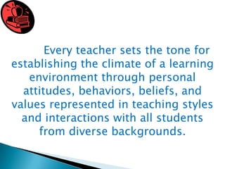 Every teacher sets the tone for
establishing the climate of a learning
environment through personal
attitudes, behaviors, beliefs, and
values represented in teaching styles
and interactions with all students
from diverse backgrounds.

 