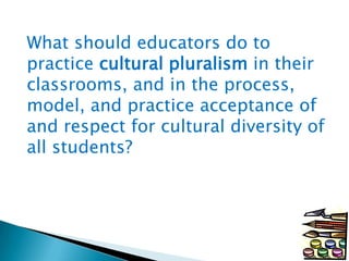 What should educators do to
practice cultural pluralism in their
classrooms, and in the process,
model, and practice acceptance of
and respect for cultural diversity of
all students?

 
