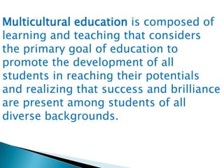 Multicultural education is composed of
learning and teaching that considers
the primary goal of education to
promote the development of all
students in reaching their potentials
and realizing that success and brilliance
are present among students of all
diverse backgrounds.

 