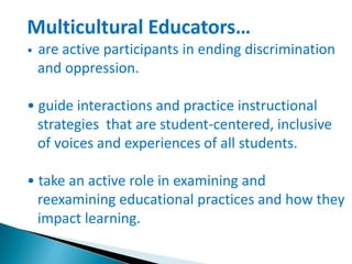 Multicultural Educators…
•

are active participants in ending discrimination
and oppression.

• guide interactions and practice instructional
strategies that are student-centered, inclusive
of voices and experiences of all students.
• take an active role in examining and
reexamining educational practices and how they
impact learning.

 