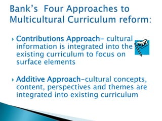 



Contributions Approach- cultural
information is integrated into the
existing curriculum to focus on
surface elements
Additive Approach-cultural concepts,
content, perspectives and themes are
integrated into existing curriculum

 