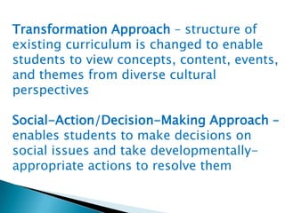 Transformation Approach – structure of
existing curriculum is changed to enable
students to view concepts, content, events,
and themes from diverse cultural
perspectives

Social-Action/Decision-Making Approach –
enables students to make decisions on
social issues and take developmentallyappropriate actions to resolve them

 