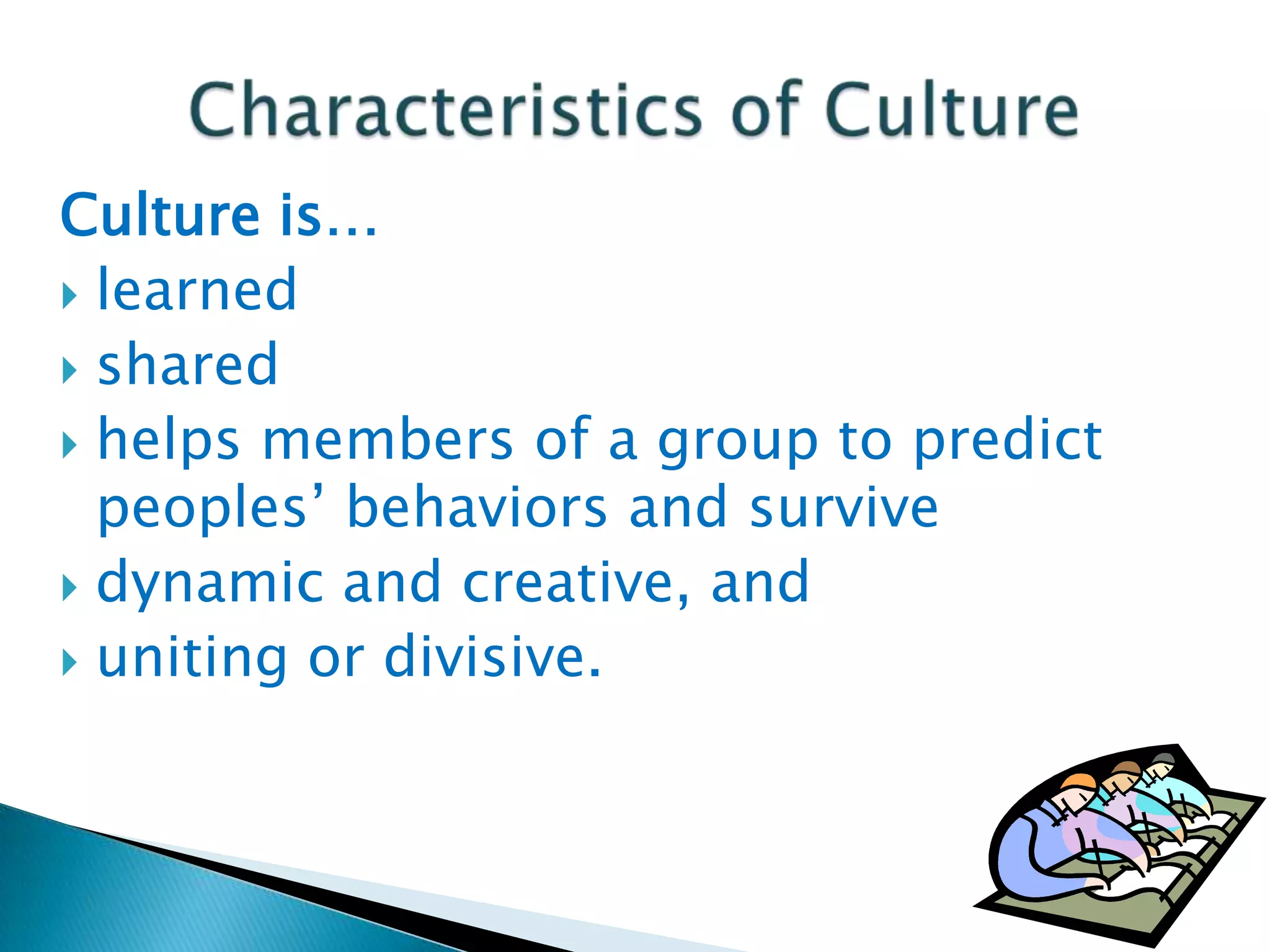 Culture is…
 learned
 shared
 helps members of a group to predict
peoples’ behaviors and survive
 dynamic and creative, and
 uniting or divisive.

 