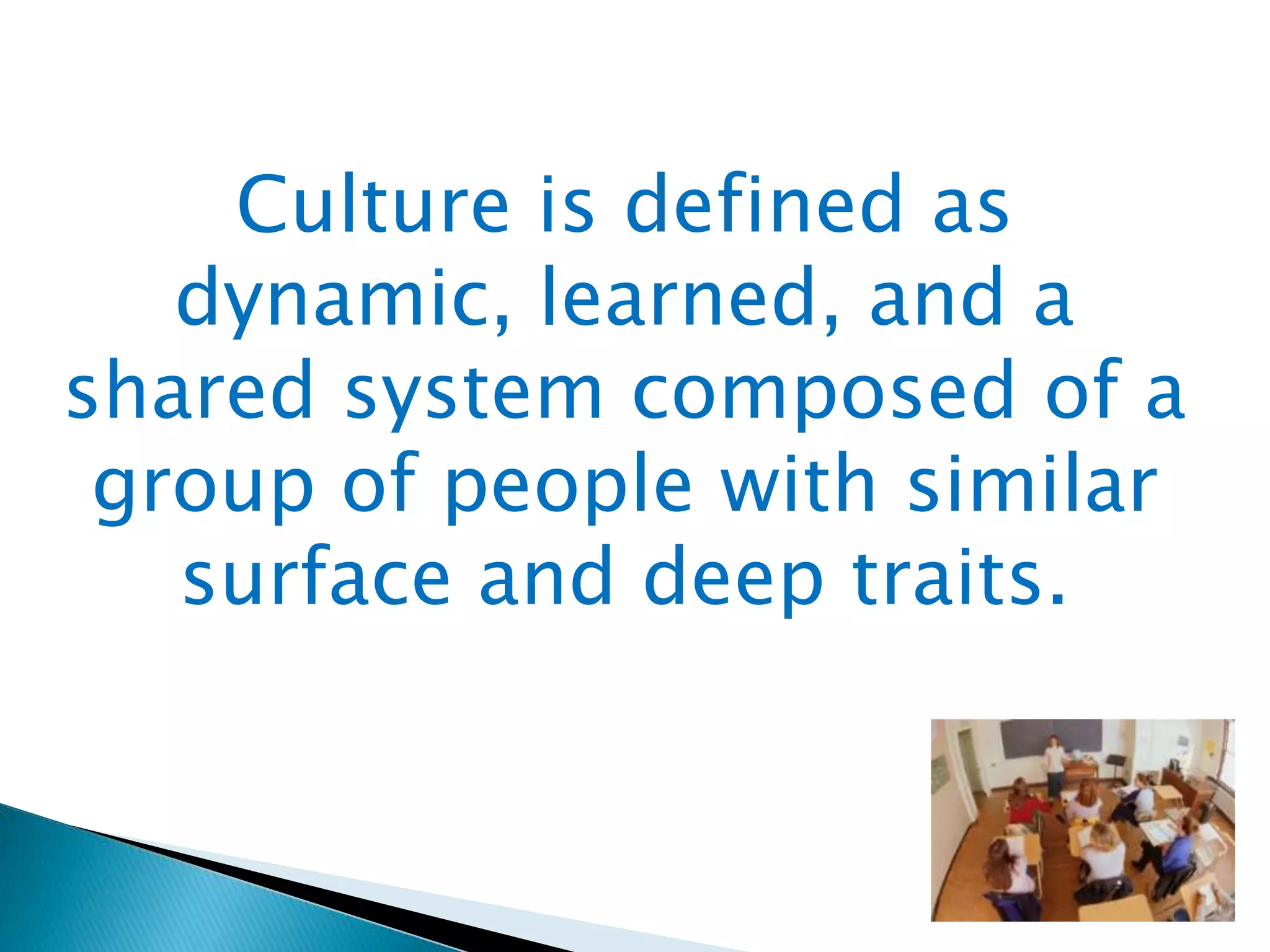 Culture is defined as
dynamic, learned, and a
shared system composed of a
group of people with similar
surface and deep traits.

 