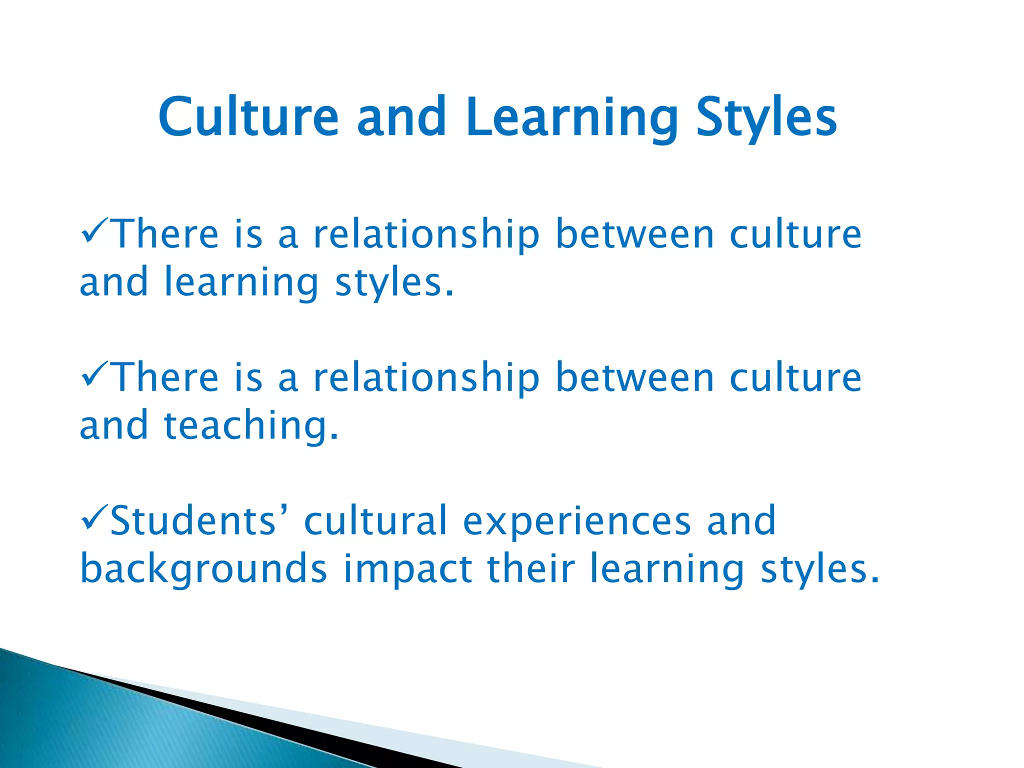 Culture and Learning Styles
There is a relationship between culture
and learning styles.
There is a relationship between culture
and teaching.
Students’ cultural experiences and
backgrounds impact their learning styles.

 