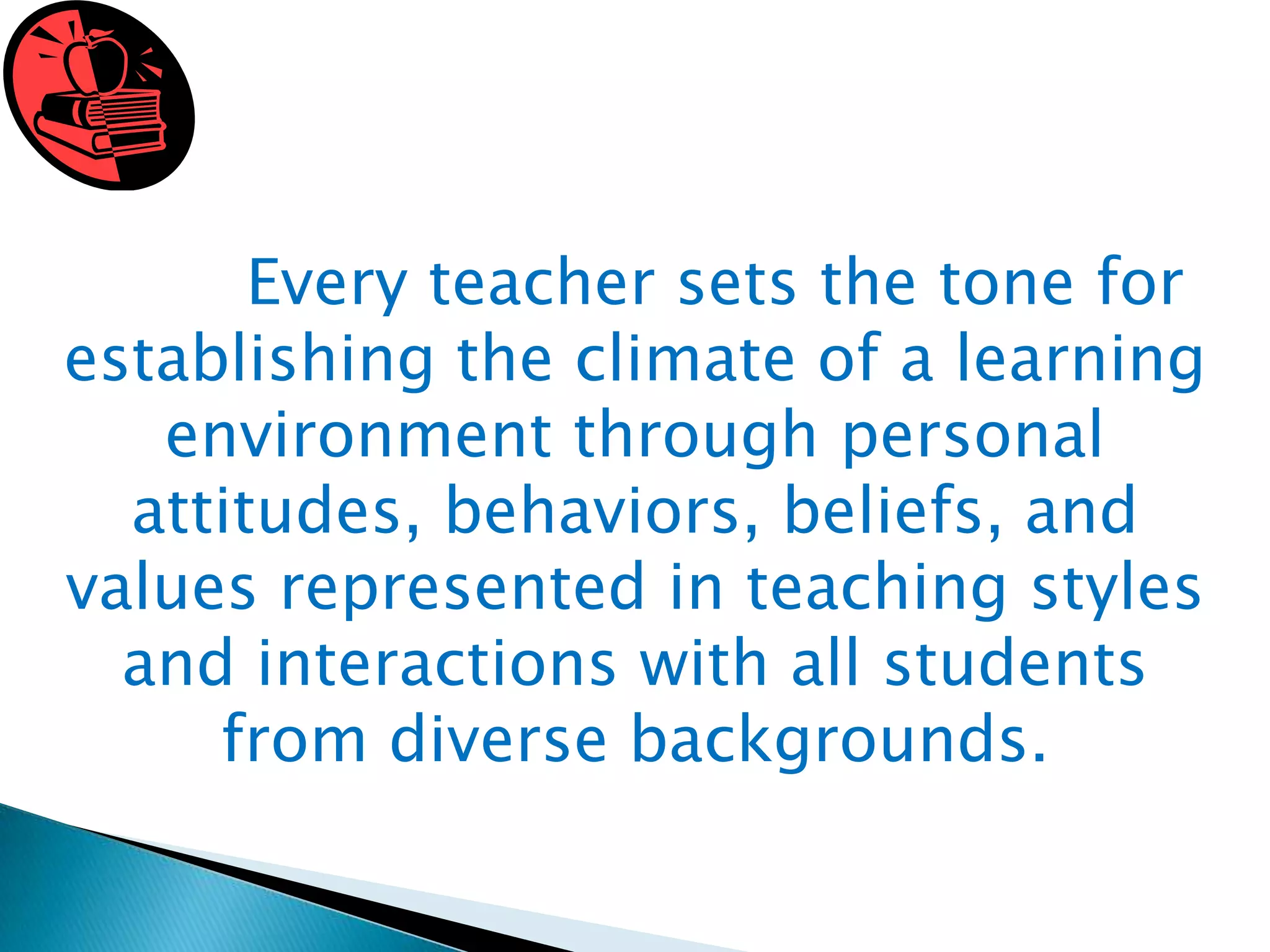 Every teacher sets the tone for
establishing the climate of a learning
environment through personal
attitudes, behaviors, beliefs, and
values represented in teaching styles
and interactions with all students
from diverse backgrounds.

 
