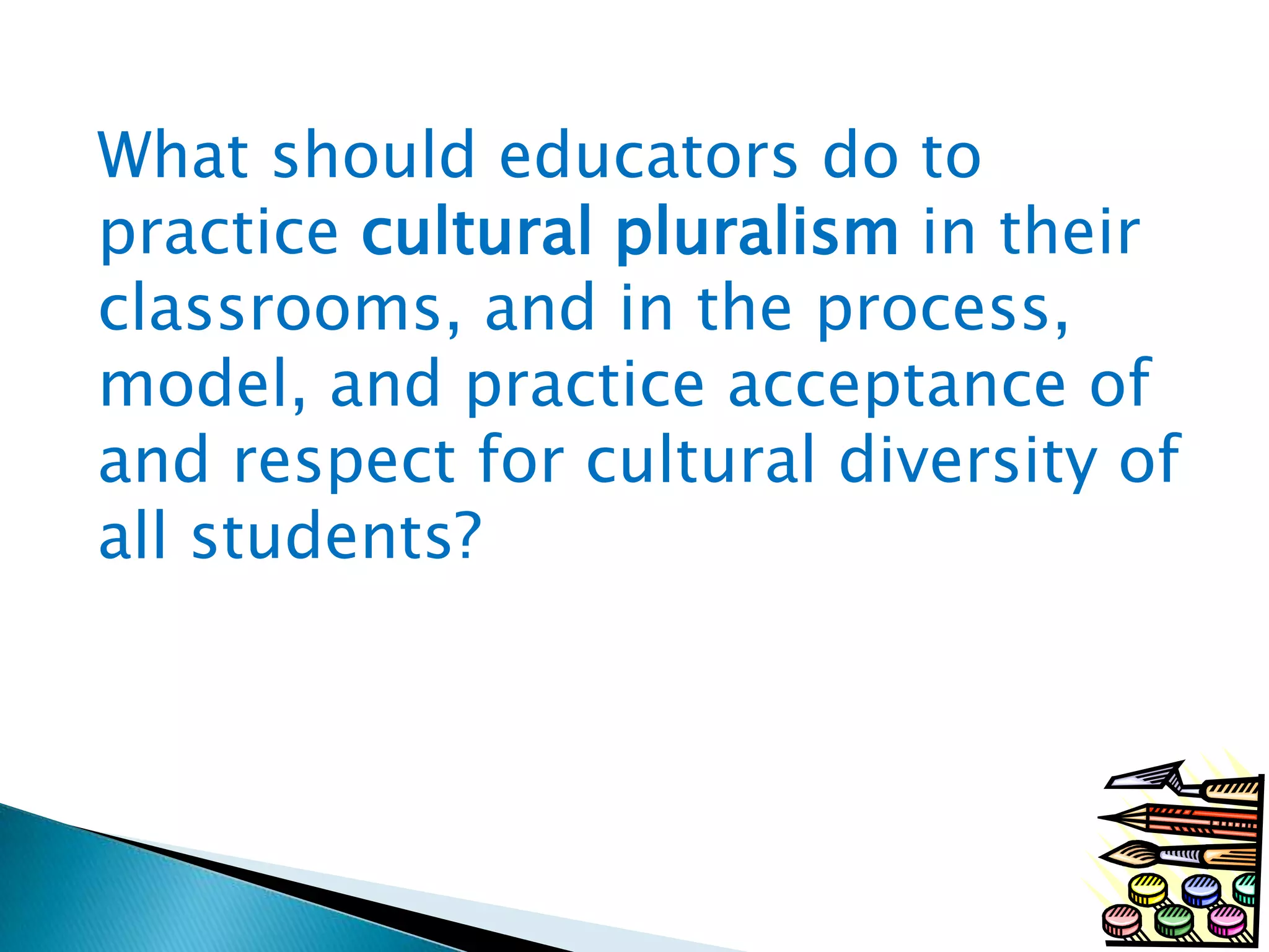 What should educators do to
practice cultural pluralism in their
classrooms, and in the process,
model, and practice acceptance of
and respect for cultural diversity of
all students?

 