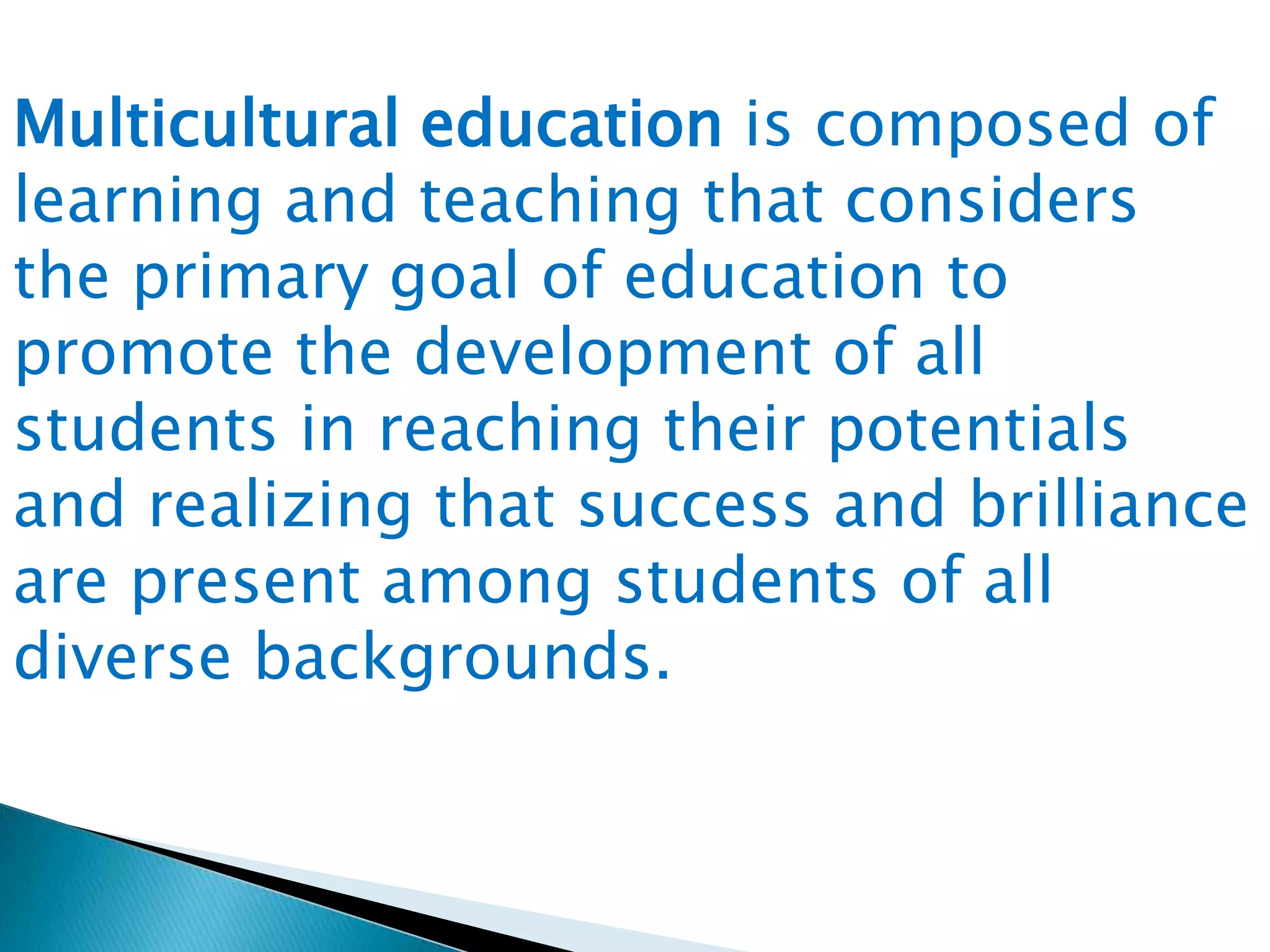 Multicultural education is composed of
learning and teaching that considers
the primary goal of education to
promote the development of all
students in reaching their potentials
and realizing that success and brilliance
are present among students of all
diverse backgrounds.

 