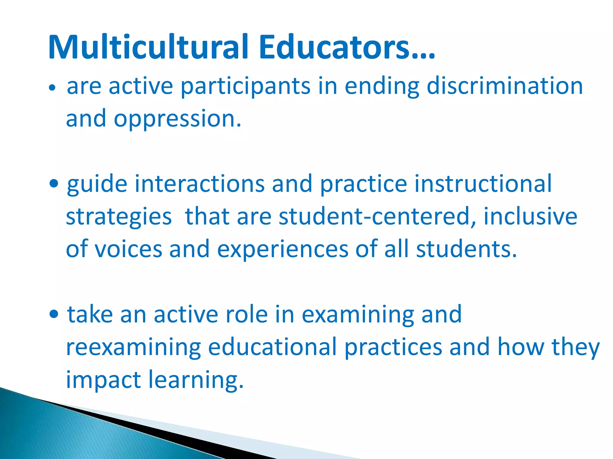 Multicultural Educators…
•

are active participants in ending discrimination
and oppression.

• guide interactions and practice instructional
strategies that are student-centered, inclusive
of voices and experiences of all students.
• take an active role in examining and
reexamining educational practices and how they
impact learning.

 
