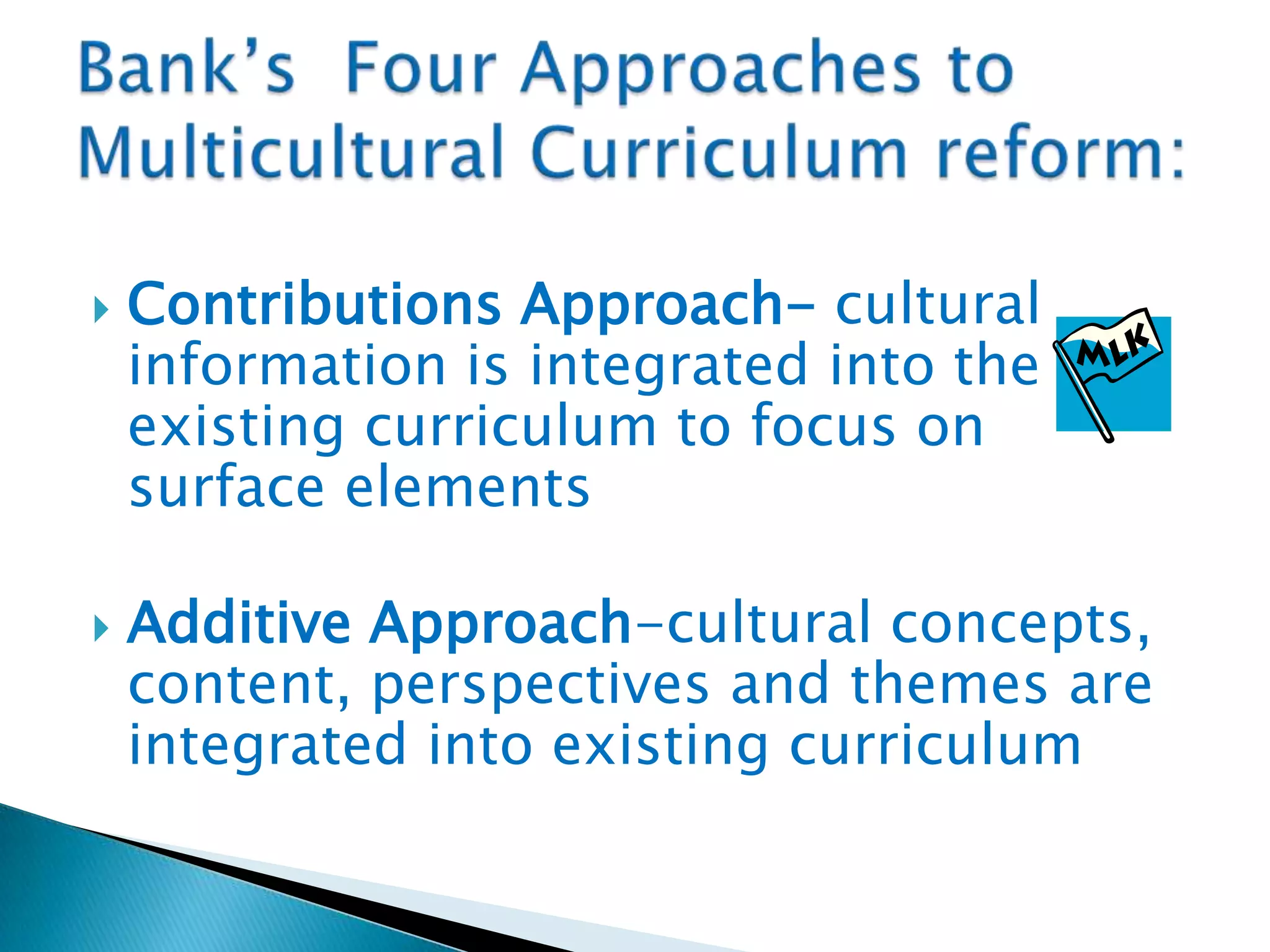 



Contributions Approach- cultural
information is integrated into the
existing curriculum to focus on
surface elements
Additive Approach-cultural concepts,
content, perspectives and themes are
integrated into existing curriculum

 