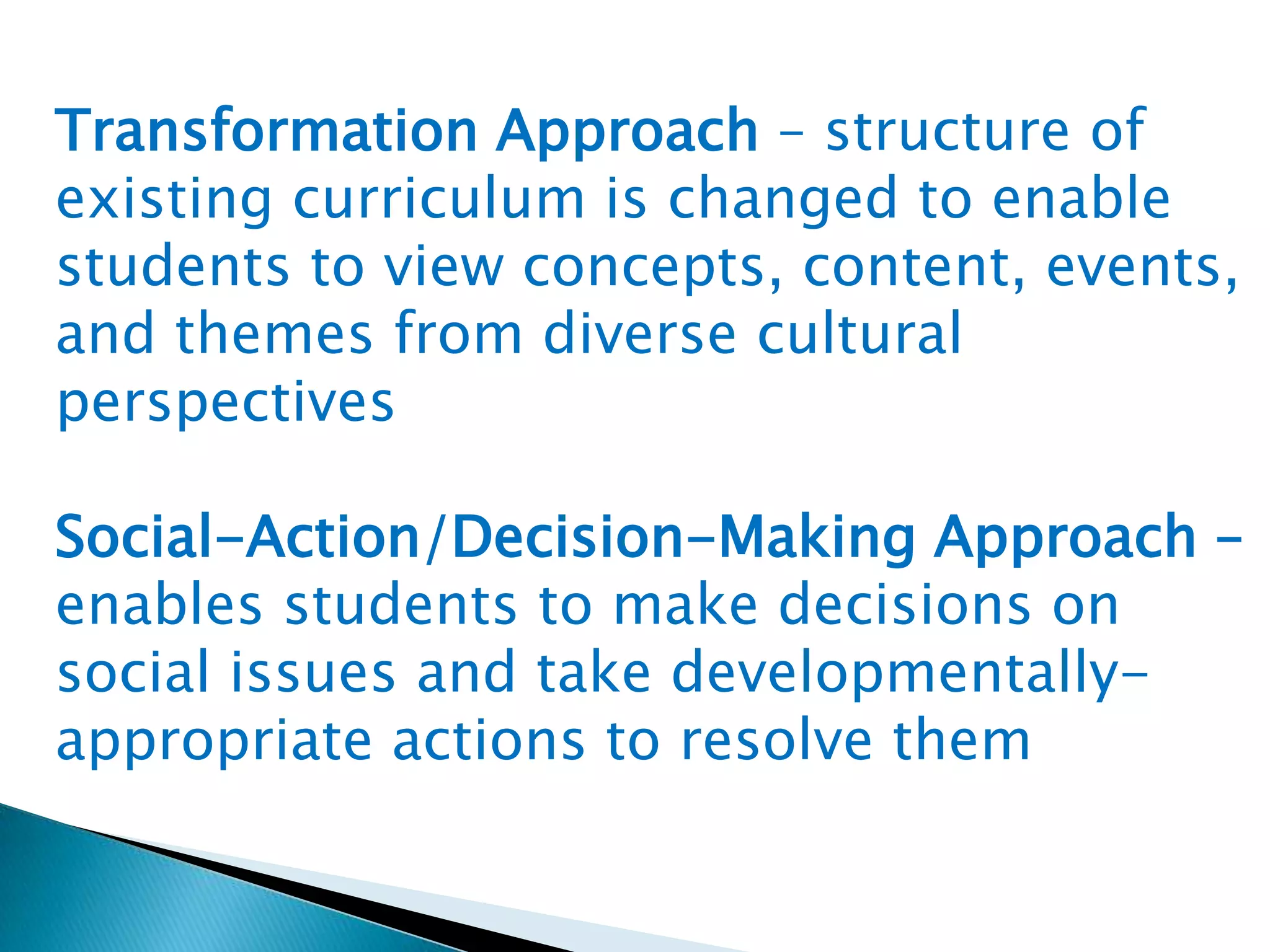 Transformation Approach – structure of
existing curriculum is changed to enable
students to view concepts, content, events,
and themes from diverse cultural
perspectives

Social-Action/Decision-Making Approach –
enables students to make decisions on
social issues and take developmentallyappropriate actions to resolve them

 