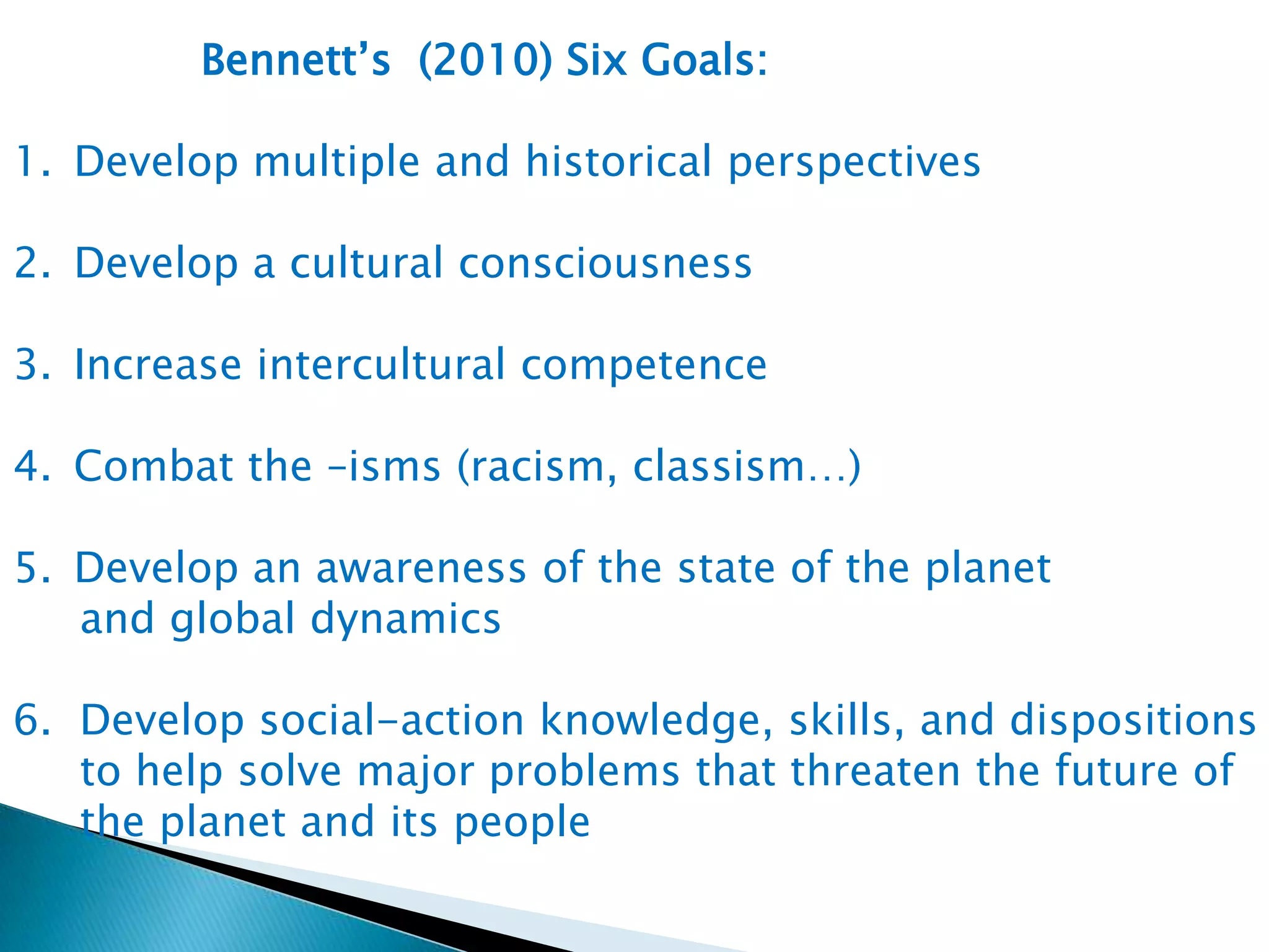 Bennett’s (2010) Six Goals:
1. Develop multiple and historical perspectives
2. Develop a cultural consciousness
3. Increase intercultural competence
4. Combat the –isms (racism, classism…)
5. Develop an awareness of the state of the planet
and global dynamics
6. Develop social-action knowledge, skills, and dispositions
to help solve major problems that threaten the future of
the planet and its people

 