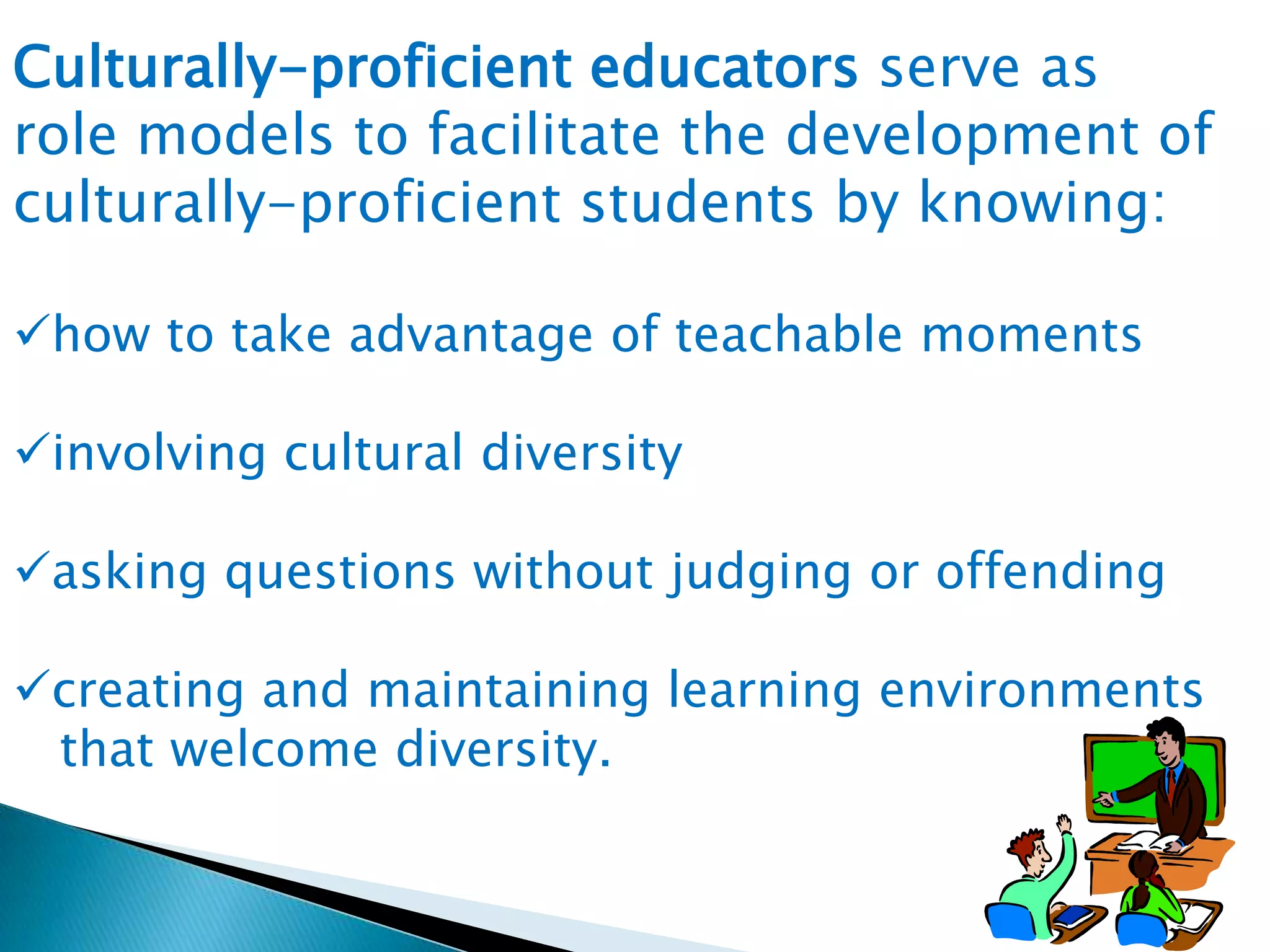 Culturally-proficient educators serve as
role models to facilitate the development of
culturally-proficient students by knowing:
how to take advantage of teachable moments
involving cultural diversity
asking questions without judging or offending
creating and maintaining learning environments
that welcome diversity.

 