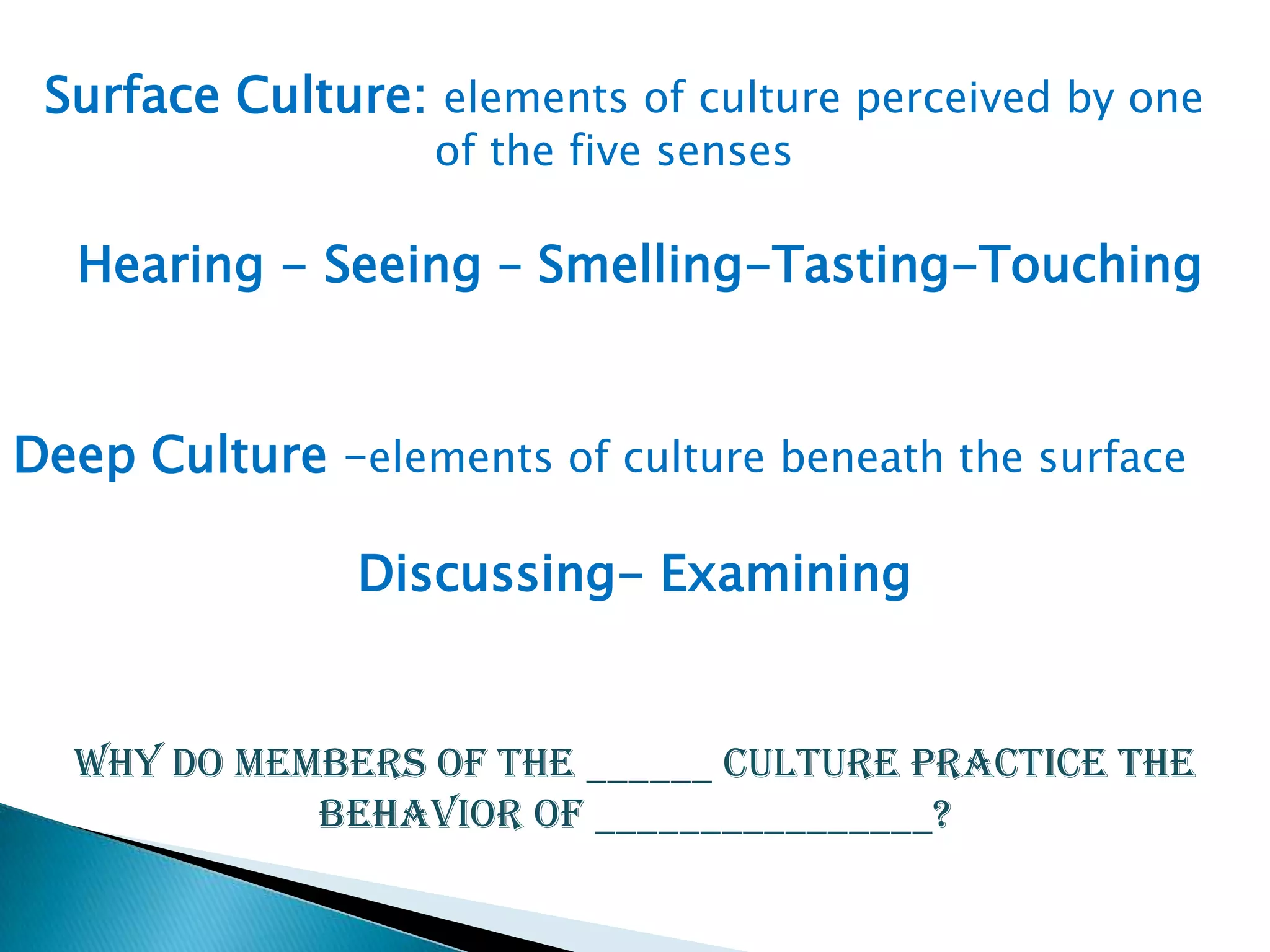 Surface Culture: elements of culture perceived by one
of the five senses

Hearing - Seeing – Smelling-Tasting-Touching

Deep Culture –elements of culture beneath the surface
Discussing- Examining

Why do members of the ______ culture practice the
behavior of ________________?

 
