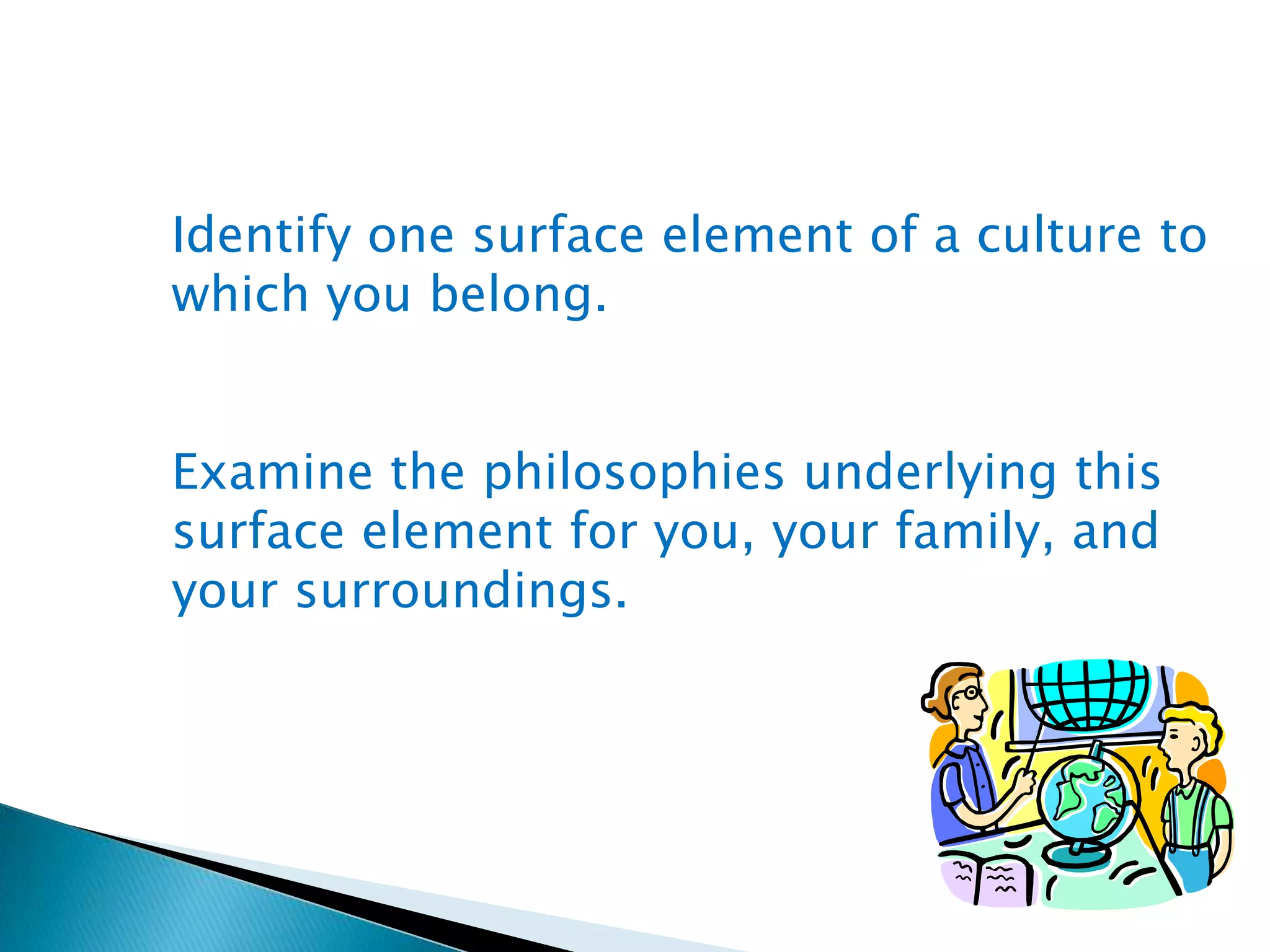 Identify one surface element of a culture to
which you belong.
Examine the philosophies underlying this
surface element for you, your family, and
your surroundings.

 