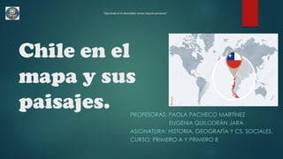 Chile en el
mapa y sus
paisajes. PROFESORAS: PAOLA PACHECO MARTÍNEZ
EUGENIA QUILODRÁN JARA
ASIGNATURA: HISTORIA, GEOGRAFÍA Y CS. SOCIALES.
CURSO: PRIMERO A Y PRIMERO B
“Educando en la diversidad, somos mejores personas”
 