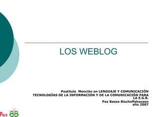 LOS WEBLOG



             Postítulo Mención en LENGUAJE Y COMUNICACIÓN
TECNOLOGÍAS DE LA INFORMACIÓN Y DE LA COMUNICACIÓN PARA
                                                     LA E.G.B.
                                    Paz Baeza Bischoffshausen
                                                     año 2007