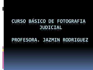 CURSO BÁSICO DE FOTOGRAFIA
JUDICIAL
PROFESORA. JAZMIN RODRIGUEZ
 