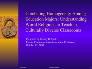 Combating Homogeneity Among Education Majors: Understanding World Religions to Teach in Culturally Diverse Classrooms Presented by Brandy B. Stark  Florida Communication Association Conference October 12, 2007 