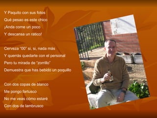 Y Paquito con sus fotos Qué pesao es este chico ¡Anda come un poco  Y descansa un ratico! Cerveza “00” si, si, nada más Y querrás quedarte con el personal Pero tu mirada de “zorrillo” Demuestra que has bebido un poquillo Con dos copas de blanco Me pongo fartusco No me veas cómo estaré Con dos de lambrusco 